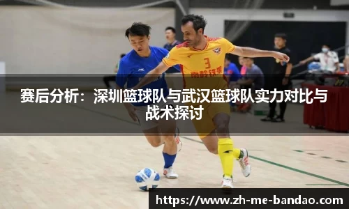 赛后分析：深圳篮球队与武汉篮球队实力对比与战术探讨